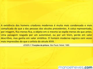 A	 existência	 dos	 homens	 criadores	 modernos	 é	 muito	 mais	 condensada	 e	 mais	
complicada	do	que	a	das	pessoas	dos	séculos	precedentes.	A	coisa	representada,	
por	imagem,	ﬁca	menos	ﬁca,	o	objeto	em	si	mesmo	se	expõe	menos	do	que	antes.	
Uma	 paisagem	 rasgada	 por	 um	 automóvel,	 ou	 por	 um	 trem,	 perde	 em	 valor	
descriUvo,	mas	ganha	em	valor	sintéUco.	O	homem	moderno	registra	cem	vezes	
mais	impressões	do	que	o	arUsta	do	século	XVIII.	
LÉGER, F. Funções da pintura. São Paulo: Nobel, 1989.
 