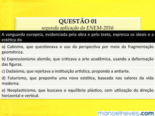 QUESTÃO 01
segunda aplicação do ENEM-2016
A	vanguarda	europeia,	evidenciada	pela	obra	e	pelo	texto,	expressa	os	ideais	e	a	
estéUca	do	
a)	 Cubismo,	 que	 quesUonava	 o	 uso	 da	 perspecUva	 por	 meio	 da	 fragmentação	
geométrica.	
b)	Expressionismo	alemão,	que	criUcava	a	arte	acadêmica,	usando	a	deformação	
das	ﬁguras.	
c)	Dadaísmo,	que	rejeitava	a	insUtuição	ar^sUca,	propondo	a	anUarte.	
d)	 Futurismo,	 que	 proponha	 uma	 nova	 estéUca,	 baseada	 nos	 valores	 da	 vida	
moderna.	
e)	 NeoplasUcismo,	 que	 buscava	 o	 equilíbrio	 plásUco,	 com	 uUlização	 da	 direção	
horizontal	e	verUcal.	
 