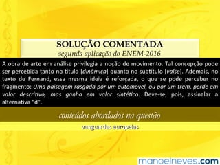 SOLUÇÃO COMENTADA
segunda aplicação do ENEM-2016
A	obra	de	arte	em	análise	privilegia	a	noção	de	movimento.	Tal	concepção	pode	
ser	percebida	tanto	no	^tulo	[dinâmica]	quanto	no	sub^tulo	[valse].	Ademais,	no	
texto	 de	 Fernand,	 essa	 mesma	 ideia	 é	 reforçada,	 o	 que	 se	 pode	 perceber	 no	
fragmento:	Uma	paisagem	rasgada	por	um	automóvel,	ou	por	um	trem,	perde	em	
valor	 descri6vo,	 mas	 ganha	 em	 valor	 sinté6co.	 Deve-se,	 pois,	 assinalar	 a	
alternaUva	“d”.	
conteúdos abordados na questão
vanguardas	europeias	
 