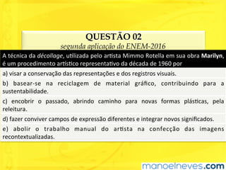 QUESTÃO 02
segunda aplicação do ENEM-2016
A	técnica	da	décollage,	uUlizada	pelo	arUsta	Mimmo	Rotella	em	sua	obra	Marilyn,	
é	um	procedimento	ar^sUco	representaUvo	da	década	de	1960	por	
a)	visar	a	conservação	das	representações	e	dos	registros	visuais.	
b)	 basear-se	 na	 reciclagem	 de	 material	 gráﬁco,	 contribuindo	 para	 a	
sustentabilidade.	
c)	 encobrir	 o	 passado,	 abrindo	 caminho	 para	 novas	 formas	 plásUcas,	 pela	
releitura.	
d)	fazer	conviver	campos	de	expressão	diferentes	e	integrar	novos	signiﬁcados.	
e)	 abolir	 o	 trabalho	 manual	 do	 arUsta	 na	 confecção	 das	 imagens	
recontextualizadas.	
 