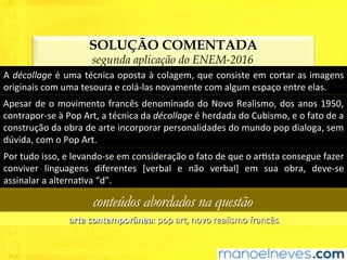 SOLUÇÃO COMENTADA
segunda aplicação do ENEM-2016
A	décollage	é	uma	técnica	oposta	à	colagem,	que	consiste	em	cortar	as	imagens	
originais	com	uma	tesoura	e	colá-las	novamente	com	algum	espaço	entre	elas.	
Apesar	de	o	movimento	francês	denominado	do	Novo	Realismo,	dos	anos	1950,	
contrapor-se	à	Pop	Art,	a	técnica	da	décollage	é	herdada	do	Cubismo,	e	o	fato	de	a	
construção	da	obra	de	arte	incorporar	personalidades	do	mundo	pop	dialoga,	sem	
dúvida,	com	o	Pop	Art.	
Por	tudo	isso,	e	levando-se	em	consideração	o	fato	de	que	o	arUsta	consegue	fazer	
conviver	 linguagens	 diferentes	 [verbal	 e	 não	 verbal]	 em	 sua	 obra,	 deve-se	
assinalar	a	alternaUva	“d”.	
conteúdos abordados na questão
arte	contemporânea:	pop	art,	novo	realismo	francês	
 
