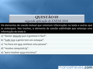 QUESTÃO 03
segunda aplicação do ENEM-2016
Há	elementos	de	coesão	textual	que	retomam	informações	no	texto	e	outros	que	
as	antecipam.	Nos	trechos,	o	elemento	de	coesão	sublinhado	que	antecipa	uma	
informação	do	texto	é:	
a)	“Gostar	daquilo	que	é	gostável	é	fácil”.	
b)	“tudo	isso	a	gente	tem	em	estoque”.	
c)	“na	hora	em	que	conhece	uma	pessoa”.	
d)	“resolve	conquistá-la”.	
e)	“para	resolver	essa	encrenca”.	
 