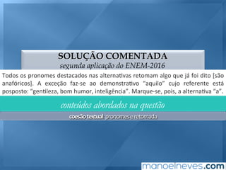SOLUÇÃO COMENTADA
segunda aplicação do ENEM-2016
Todos	os	pronomes	destacados	nas	alterna;vas	retomam	algo	que	já	foi	dito	[são	
anafóricos].	 A	 exceção	 faz-se	 ao	 demonstra;vo	 “aquilo”	 cujo	 referente	 está	
posposto:	“gen;leza,	bom	humor,	inteligência”.	Marque-se,	pois,	a	alterna;va	“a”.	
conteúdos abordados na questão
coesão	textual:	pronomes	e	retomada	
 