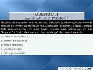 QUESTÃO 04
segunda aplicação do ENEM-2016
Na	produção	dos	textos,	orais	ou	escritos,	ar;culado	as	informações	por	meio	de	
relações	de	sen;do.	No	trecho	de	fala,	a	passagem	“brigaram…	é	lógico…	porque	
todo	 relacionamento	 tem	 uma	 briga”,	 enuncia	 uma	 jus;ﬁca;va	 em	 que	
“brigaram”	e	“todo	relacionamento	tem	uma	briga”	são,	respec;vamente,	
a)	causa	e	consequência.	
b)	premissa	e	conclusão.	
c)	meio	e	ﬁnalidade.	
d)	exceção	e	regra.	
e)	fato	e	generalização.	
 