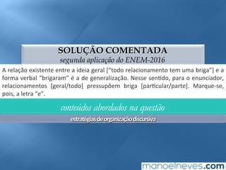 SOLUÇÃO COMENTADA
segunda aplicação do ENEM-2016
A	relação	existente	entre	a	ideia	geral	[“todo	relacionamento	tem	uma	briga”]	e	a	
forma	verbal	“brigaram”	é	a	de	generalização.	Nesse	sen;do,	para	o	enunciador,	
relacionamentos	 [geral/todo]	 pressupõem	 briga	 [par;cular/parte].	 Marque-se,	
pois,	a	letra	“e”.	
conteúdos abordados na questão
estratégias	de	organização	discursiva	
 