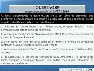 QUESTÃO 05
segunda aplicação do ENEM-2016
As	 ideias	 apresentadas	 no	 texto	 estruturam-se	 em	 torno	 de	 elementos	 que	
promovem	o	encadeamento	das	ideias	e	a	progressão	do	tema	abordado.	A	esse	
respeito,	iden;ﬁca-se	no	texto	em	questão	que	
a)	 a	 expressão	 “pouco	 depois”,	 em	 “Pouco	 depois,	 o	 rapper	 Emicida”,	 indica	
permanência	de	estado	de	coisas	no	mundo.	
b)	o	vocábulo	“também”,	em	“também	rapper	MV	Bill”,	retoma	coercivamente	a	
expressão	“o	rapper	Emicida”.	
c)	o	conec;vo	“se”,	em	“Se	cenas	como	essa”,	orienta	o	leitora	para	conclusões	
contrárias	a	uma	ideia	anteriormente	apresentada.	
d)	o	pronome	indeﬁnido	“isso”,	em	“isso	se	deve”,	marca	uma	remissão	a	ideias	
do	texto.	
e)	 as	 expressões	 “a	 cantora	 de	 tecnobrega	 Gaby	 Amarantos”,	 “a	 Beyoncé	 do	
Pará”,	 “ambos”	 e	 “a	 dupla”	 formam	 uma	 cadeia	 coesiva	 por	 retomarem	 as	
mesmas	personalidades.	
 