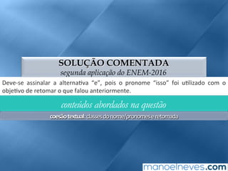 SOLUÇÃO COMENTADA
segunda aplicação do ENEM-2016
Deve-se	 assinalar	 a	 alterna;va	 “e”,	 pois	 o	 pronome	 “isso”	 foi	 u;lizado	 com	 o	
obje;vo	de	retomar	o	que	falou	anteriormente.	
conteúdos abordados na questão
coesão	textual:	classes	do	nome/pronomes	e	retomada	
 