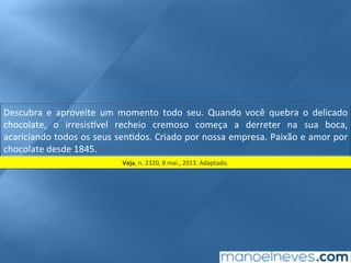 Descubra	 e	 aproveite	 um	 momento	 todo	 seu.	 Quando	 você	 quebra	 o	 delicado	
chocolate,	 o	 irresis9vel	 recheio	 cremoso	 começa	 a	 derreter	 na	 sua	 boca,	
acariciando	todos	os	seus	sen;dos.	Criado	por	nossa	empresa.	Paixão	e	amor	por	
chocolate	desde	1845.	
Veja,	n.	2320,	8	mai.,	2013.	Adaptado.	
 