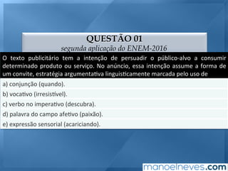 QUESTÃO 01
segunda aplicação do ENEM-2016
O	 texto	 publicitário	 tem	 a	 intenção	 de	 persuadir	 o	 público-alvo	 a	 consumir	
determinado	produto	ou	serviço.	No	anúncio,	essa	intenção	assume	a	forma	de	
um	convite,	estratégia	argumenta;va	linguis;camente	marcada	pelo	uso	de	
a)	conjunção	(quando).	
b)	voca;vo	(irresis9vel).	
c)	verbo	no	impera;vo	(descubra).	
d)	palavra	do	campo	afe;vo	(paixão).	
e)	expressão	sensorial	(acariciando).	
 