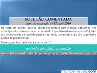 SOLUÇÃO COMENTADA
segunda aplicação do ENEM-2016
No	 texto	 em	 análise,	 para	 se	 entrar	 em	 contato	 com	 o	 leitor,	 adotam-se	 três	
estratégias	discursivas,	a	saber:	a)	o	uso	do	impera;vo	[descubra,	aproveite];	b)	o	
uso	de	pronomes	de	segunda	pessoa	[seu,	você,	sua,	seus];	e	c)	o	uso	da	primeira	
pessoa	do	plural	[nossa].	
Deve-se,	por	isso,	assinalar	a	alterna;va	“c”.	
conteúdos abordados na questão
processos	de	interação	discursiva;	4pos	textuais;	aspectos	do	verbo;	gêneros	textuais:	propaganda
 