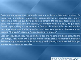 Certa	vez,	eu	jogava	uma	par;da	de	sinuca,	e	só	havia	a	bola	sete	na	mesa.	De	
modo	 que	 a	 mas;guei	 lentamente,	 saboreando-lhe	 os	 bocados	 com	 prazer.	
Reﬁro-me	à	refeição	que	havia	pedido	ao	garçom.	Dei-lhe	duas	tacadas	na	cara.	
Estou	me	referindo	à	bola.	Em	seguida,	saí	montando	nela	e	a	égua,	de	que	estou	
falando	 agora,	 chegou	 calmamente	 à	 fazenda	 de	 minha	 mãe.	 Fui	 encontrá-la	
morta	na	mesa,	meu	irmão	comia-lhe	uma	perna	com	prazer	e	ofereceu-me	um	
pedaço:	“Obrigado”,	disse	eu,	“já	comi	galinha	no	almoço”.	
Logo	em	seguida,	chegou	minha	mulher	e	deu-me	na	cara.	Um	beijo,	digo.	Dei-lhe	
um	abraço.	Fazia	calar.	Daí	a	pouco	minha	camisa	estava	inteiramente	molhada.	
Reﬁro-me	a	que	estava	na	corda	secando,	quando	começou	a	chover.	Minha	sogra	
apareceu	para	apanhar	a	camisa.	
 