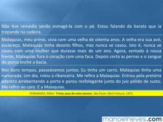 Não	 ;ve	 remédio	 senão	 esmagá-la	 com	 o	 pé.	 Estou	 falando	 da	 barata	 que	 ia	
trepando	na	cadeira.	
Malaquias,	meu	primo,	vivia	com	uma	velha	de	oitenta	anos.	A	velha	era	sua	avó,	
esclareço.	 Malaquias	 ;nha	 dezoito	 ﬁlhos,	 mas	 nunca	 se	 casou.	 Isto	 é,	 nunca	 se	
casou	 com	 uma	 mulher	 que	 durasse	 mais	 de	 um	 ano.	 Agora,	 sentado	 à	 nossa	
frente,	Malaquias	fura	o	coração	com	uma	faca.	Depois	corta	as	pernas	e	o	sangue	
do	porco	enche	a	bacia.	
Nos	bons	tempos,	passeávamos	juntos.	Eu	;nha	um	carro.	Malaquias	;nha	uma	
namorada.	Um	dia,	rolou	a	ribanceira.	Me	reﬁro	a	Malaquias.	Entrou	pela	pretória	
adentro	arrebentando	a	porta	e	parou	resfolegante	junto	do	juiz	pálido	de	susto.	
Me	reﬁro	ao	caro.	E	a	Malaquias.	
FERNANDES,	Millor.	Trinta	anos	de	mim	mesmo.	São	Paulo:	Abril	Cultural,	1973.	
 