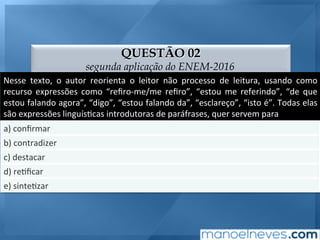 QUESTÃO 02
segunda aplicação do ENEM-2016
Nesse	 texto,	 o	 autor	 reorienta	 o	 leitor	 não	 processo	 de	 leitura,	 usando	 como	
recurso	 expressões	 como	 “reﬁro-me/me	 reﬁro”,	 “estou	 me	 referindo”,	 “de	 que	
estou	falando	agora”,	“digo”,	“estou	falando	da”,	“esclareço”,	“isto	é”.	Todas	elas	
são	expressões	linguís;cas	introdutoras	de	paráfrases,	quer	servem	para	
a)	conﬁrmar	
b)	contradizer	
c)	destacar	
d)	re;ﬁcar	
e)	sinte;zar	
 
