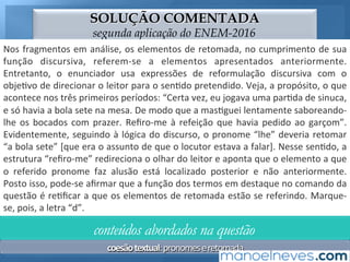 SOLUÇÃO COMENTADA
segunda aplicação do ENEM-2016
Nos	fragmentos	em	análise,	os	elementos	de	retomada,	no	cumprimento	de	sua	
função	 discursiva,	 aludem	 a	 outros	 apresentados	 anteriormente.	 Entretanto,	 o	
enunciador	 usa	 expressões	 de	 reformulação	 discursiva	 com	 o	 obje;vo	 de	
direcionar	o	leitor	para	o	sen;do	pretendido.	Veja,	a	propósito,	o	que	acontece	
nos	 três	 primeiros	 períodos:	 “Certa	 vez,	 eu	 jogava	 uma	 par;da	 de	 sinuca,	 e	 só	
havia	a	bola	sete	na	mesa.	De	modo	que	a	mas;guei	lentamente	saboreando-lhe	
os	 bocados	 com	 prazer.	 Reﬁro-me	 à	 refeição	 que	 havia	 pedido	 ao	 garçom”.	
Evidentemente,	seguindo	à	lógica	do	discurso,	o	pronome	“lhe”	deveria	retomar	
“a	bola	sete”	[que	era	o	assunto	de	que	o	locutor	estava	a	falar].	Nesse	sen;do,	a	
estrutura	“reﬁro-me”	redireciona	o	olhar	do	leitor	e	aponta	que	o	elemento	a	que	
o	 referido	 pronome	 faz	 alusão	 está	 localizado	 posterior	 e	 não	 anteriormente.	
Posto	isso,	pode-se	aﬁrmar	que	a	função	dos	termos	em	destaque	no	comando	da	
questão	é	re;ﬁcar	a	que	os	elementos	de	retomada	estão	se	referindo.	Marque-
se,	pois,	a	letra	“d”.	
conteúdos abordados na questão
coesão	textual:	pronomes	e	retomada	
 