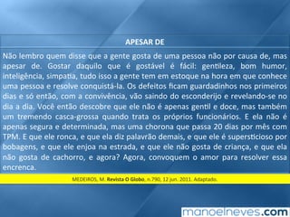 APESAR	DE	
Não	lembro	quem	disse	que	a	gente	gosta	de	uma	pessoa	não	por	causa	de,	mas	
apesar	 de.	 Gostar	 daquilo	 que	 é	 gostável	 é	 fácil:	 gen;leza,	 bom	 humor,	
inteligência,	simpa;a,	tudo	isso	a	gente	tem	em	estoque	na	hora	em	que	conhece	
uma	pessoa	e	resolve	conquistá-la.	Os	defeitos	ﬁcam	guardadinhos	nos	primeiros	
dias	e	só	então,	com	a	convivência,	vão	saindo	do	esconderijo	e	revelando-se	no	
dia	a	dia.	Você	então	descobre	que	ele	não	é	apenas	gen;l	e	doce,	mas	também	
um	 tremendo	 casca-grossa	 quando	 trata	 os	 próprios	 funcionários.	 E	 ela	 não	 é	
apenas	segura	e	determinada,	mas	uma	chorona	que	passa	20	dias	por	mês	com	
TPM.	E	que	ele	ronca,	e	que	ela	diz	palavrão	demais,	e	que	ele	é	supers;cioso	por	
bobagens,	e	que	ele	enjoa	na	estrada,	e	que	ele	não	gosta	de	criança,	e	que	ela	
não	 gosta	 de	 cachorro,	 e	 agora?	 Agora,	 convoquem	 o	 amor	 para	 resolver	 essa	
encrenca.	
MEDEIROS,	M.	Revista	O	Globo,	n.790,	12	jun.	2011.	Adaptado.	
 