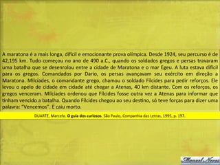 A	
  maratona	
  é	
  a	
  mais	
  longa,	
  diacil	
  e	
  emocionante	
  prova	
  olímpica.	
  Desde	
  1924,	
  seu	
  percurso	
  é	
  de	
  
42,195	
   km.	
   Tudo	
   começou	
   no	
   ano	
   de	
   490	
   a.C.,	
   quando	
   os	
   soldados	
   gregos	
   e	
   persas	
   travaram	
  
uma	
  batalha	
  que	
  se	
  desenrolou	
  entre	
  a	
  cidade	
  de	
  Maratona	
  e	
  o	
  mar	
  Egeu.	
  A	
  luta	
  estava	
  diacil	
  
para	
   os	
   gregos.	
   Comandados	
   por	
   Dario,	
   os	
   persas	
   avançavam	
   seu	
   exército	
   em	
   direção	
   a	
  
Maratona.	
  Milcíades,	
  o	
  comandante	
  grego,	
  chamou	
  o	
  soldado	
  Fílcides	
  para	
  pedir	
  reforços.	
  Ele	
  
levou	
   o	
   apelo	
   de	
   cidade	
   em	
   cidade	
   até	
   chegar	
   a	
   Atenas,	
   40	
   km	
   distante.	
   Com	
   os	
   reforços,	
   os	
  
gregos	
   venceram.	
   Milcíades	
   ordenou	
   que	
   Fílcides	
   fosse	
   outra	
   vez	
   a	
   Atenas	
   para	
   informar	
   que	
  
Dnham	
  vencido	
  a	
  batalha.	
  Quando	
  Fílcides	
  chegou	
  ao	
  seu	
  desDno,	
  só	
  teve	
  forças	
  para	
  dizer	
  uma	
  
palavra:	
  “Vencemos”.	
  E	
  caiu	
  morto.	
  
DUARTE,	
  Marcelo.	
  O	
  guia	
  dos	
  curiosos.	
  São	
  Paulo,	
  Companhia	
  das	
  Letras,	
  1995,	
  p.	
  197.	
  	
  

 