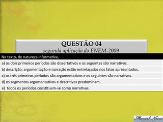 QUESTÃO 04

segunda aplicação do ENEM-2009
No	
  texto,	
  de	
  natureza	
  informaDva,	
  
a)	
  os	
  dois	
  primeiros	
  períodos	
  são	
  dissertaDvos	
  e	
  os	
  seguintes	
  são	
  narraDvos.	
  
b)	
  descrição,	
  argumentação	
  e	
  narração	
  estão	
  entrelaçadas	
  nos	
  fatos	
  apresentados.	
  
c)	
  os	
  três	
  primeiros	
  períodos	
  são	
  argumentaDvos	
  e	
  os	
  seguintes	
  são	
  narraDvos.	
  
d)	
  os	
  segmentos	
  argumentaDvos	
  e	
  descriDvos	
  predominam.	
  
e)	
  	
  todos	
  os	
  períodos	
  consDtuem-­‐se	
  como	
  narraDvas.	
  

 