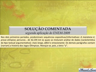 SOLUÇÃO COMENTADA
segunda aplicação do ENEM-2009

Nos	
  dois	
   primeiros	
   períodos,	
   predominam	
   sequências	
   exposiDvas/informaDvas:	
   A	
   maratona	
  é;	
  
prova	
  olímpica;	
  percurso…	
  de	
  42,195	
  km	
  às	
  quais	
  se	
  misturam	
  análise	
  de	
  dados	
  [carácterísDca	
  
do	
   Dpo	
   textual	
   argumentaDvo]:	
   mais	
   longa,	
   di=cil	
   e	
   emocionante.	
   Os	
   demais	
   parágrafos	
   contam	
  
[narram]	
  a	
  história	
  dos	
  Jogos	
  Olímpicos.	
  Marque-­‐se,	
  pois,	
  a	
  letra	
  “a”.	
  

 