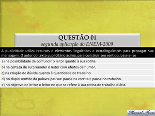 QUESTÃO 01

segunda aplicação do ENEM-2009
A	
   publicidade	
   uDliza	
   recursos	
   e	
   elementos	
   linguísDcos	
   e	
   extralinguísDcos	
   para	
   propagar	
   sua	
  
mensagem.	
  O	
  autor	
  do	
  texto	
  publicitário	
  acima,	
  para	
  construir	
  seu	
  senDdo,	
  baseia-­‐	
  se	
  
a)	
  na	
  possibilidade	
  de	
  confundir	
  o	
  leitor	
  quanto	
  à	
  sua	
  roDna.	
  
b)	
  na	
  certeza	
  de	
  surpreender	
  o	
  leitor	
  com	
  efeitos	
  de	
  humor.	
  
c)	
  na	
  criação	
  de	
  dúvida	
  quanto	
  à	
  quanDdade	
  de	
  trabalho.	
  
d)	
  no	
  duplo	
  senDdo	
  da	
  palavra	
  pausas:	
  pausa	
  na	
  escrita	
  e	
  pausa	
  no	
  trabalho.	
  
e)	
  no	
  objeDvo	
  de	
  irritar	
  o	
  leitor	
  no	
  que	
  se	
  refere	
  à	
  sua	
  roDna	
  de	
  trabalho	
  diária.	
  

 