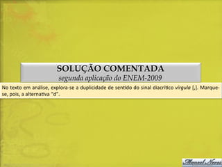 SOLUÇÃO COMENTADA
segunda aplicação do ENEM-2009

No	
  texto	
  em	
  análise,	
  explora-­‐se	
  a	
  duplicidade	
  de	
  senDdo	
  do	
  sinal	
  diacríDco	
  vírgula	
  [,].	
  Marque-­‐
se,	
  pois,	
  a	
  alternaDva	
  “d”.	
  

 