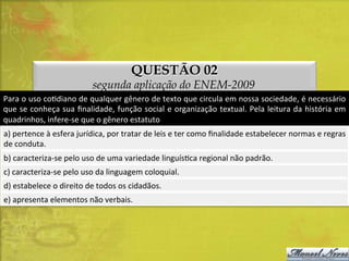 QUESTÃO 02

segunda aplicação do ENEM-2009
Para	
   o	
   uso	
   coDdiano	
   de	
   qualquer	
   gênero	
   de	
   texto	
   que	
   circula	
   em	
   nossa	
   sociedade,	
   é	
   necessário	
  
que	
  se	
  conheça	
  sua	
  ﬁnalidade,	
  função	
  social	
  e	
  organização	
  textual.	
  Pela	
  leitura	
  da	
  história	
  em	
  
quadrinhos,	
  infere-­‐se	
  que	
  o	
  gênero	
  estatuto	
  
a)	
  pertence	
  à	
  esfera	
  jurídica,	
  por	
  tratar	
  de	
  leis	
  e	
  ter	
  como	
  ﬁnalidade	
  estabelecer	
  normas	
  e	
  regras
	
  
de	
  conduta.	
  
b)	
  caracteriza-­‐se	
  pelo	
  uso	
  de	
  uma	
  variedade	
  linguísDca	
  regional	
  não	
  padrão.	
  
c)	
  caracteriza-­‐se	
  pelo	
  uso	
  da	
  linguagem	
  coloquial.	
  
d)	
  estabelece	
  o	
  direito	
  de	
  todos	
  os	
  cidadãos.	
  
e)	
  apresenta	
  elementos	
  não	
  verbais.	
  

 