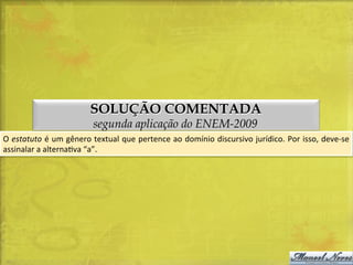 SOLUÇÃO COMENTADA
segunda aplicação do ENEM-2009

O	
  estatuto	
  é	
  um	
  gênero	
  textual	
  que	
  pertence	
  ao	
  domínio	
  discursivo	
  jurídico.	
  Por	
  isso,	
  deve-­‐se	
  
assinalar	
  a	
  alternaDva	
  “a”.	
  

 