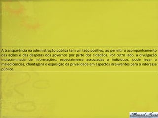 A	
  transparência	
  na	
  administração	
  pública	
  tem	
  um	
  lado	
  posiDvo,	
  ao	
  permiDr	
  o	
  acompanhamento	
  
das	
   ações	
   e	
   das	
   despesas	
   dos	
   governos	
   por	
   parte	
   dos	
   cidadãos.	
   Por	
   outro	
   lado,	
   a	
   divulgação	
  
indiscriminada	
   de	
   informações,	
   especialmente	
   associadas	
   a	
   indivíduos,	
   pode	
   levar	
   a	
  
maledicências,	
  chantagens	
  e	
  exposição	
  da	
  privacidade	
  em	
  aspectos	
  irrelevantes	
  para	
  o	
  interesse	
  
público.	
  

 