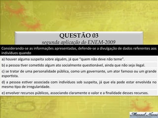 QUESTÃO 03

segunda aplicação do ENEM-2009
Considerando-­‐se	
  as	
  informações	
  apresentadas,	
  defende-­‐se	
  a	
  divulgação	
  de	
  dados	
  referentes	
  aos	
  
indivíduos	
  quando	
  
a)	
  houver	
  alguma	
  suspeita	
  sobre	
  alguém,	
  já	
  que	
  “quem	
  não	
  deve	
  não	
  teme”.	
  
b)	
  a	
  pessoa	
  Dver	
  comeDdo	
  algum	
  ato	
  socialmente	
  quesDonável,	
  ainda	
  que	
  não	
  seja	
  ilegal.	
  
c)	
  se	
  tratar	
  de	
  uma	
  personalidade	
  pública,	
  como	
  um	
  governante,	
  um	
  ator	
  famoso	
  ou	
  um	
  grande
	
  
esporDsta.	
  
d)	
  a	
  pessoa	
  esDver	
  associada	
  com	
  indivíduos	
  sob	
  suspeita,	
  já	
  que	
  ela	
  pode	
  estar	
  envolvida	
  no
	
  
mesmo	
  Dpo	
  de	
  irregularidade.	
  
e)	
  envolver	
  recursos	
  públicos,	
  associando	
  claramente	
  o	
  valor	
  e	
  a	
  ﬁnalidade	
  desses	
  recursos.	
  

 