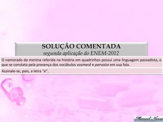 SOLUÇÃO COMENTADA
                                          segunda aplicação do ENEM-2012
O	
   namorado	
   da	
   menina	
   referida	
   na	
   história	
   em	
   quadrinhos	
   possui	
   uma	
   linguagem	
   passadista,	
   o	
  
que	
  se	
  constata	
  pela	
  presença	
  dos	
  vocábulos	
  vosmecê	
  e	
  parvoíce	
  em	
  sua	
  fala.	
  
Assinale-­‐se,	
  pois,	
  a	
  letra	
  “e”.	
  
 