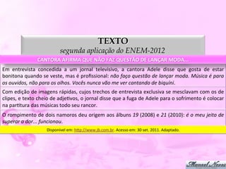 TEXTO
                                        segunda aplicação do ENEM-2012
                        CANTORA	
  AFIRMA	
  QUE	
  NÃO	
  FAZ	
  QUESTÃO	
  DE	
  LANÇAR	
  MODA...	
  
Em	
   entrevista	
   concedida	
   a	
   um	
   jornal	
   televisivo,	
   a	
   cantora	
   Adele	
   disse	
   que	
   gosta	
   de	
   estar	
  
bonitona	
  quando	
  se	
  veste,	
  mas	
  é	
  proﬁssional:	
  não	
  faço	
  questão	
  de	
  lançar	
  moda.	
  Música	
  é	
  para	
  
os	
  ouvidos,	
  não	
  para	
  os	
  olhos.	
  Vocês	
  nunca	
  vão	
  me	
  ver	
  cantando	
  de	
  biquíni.	
  
Com	
  edição	
  de	
  imagens	
  rápidas,	
  cujos	
  trechos	
  de	
  entrevista	
  exclusiva	
  se	
  mesclavam	
  com	
  os	
  de	
  
clipes,	
  e	
  texto	
  cheio	
  de	
  adjeDvos,	
  o	
  jornal	
  disse	
  que	
  a	
  fuga	
  de	
  Adele	
  para	
  o	
  sofrimento	
  é	
  colocar	
  
na	
  parDtura	
  das	
  músicas	
  todo	
  seu	
  rancor.	
  
O	
  rompimento	
  de	
  dois	
  namoros	
  deu	
  origem	
  aos	
  álbuns	
  19	
  (2008)	
  e	
  21	
  (2010):	
  é	
  o	
  meu	
  jeito	
  de	
  
superar	
  a	
  dor...	
  funcionou.	
  
                              Disponível	
  em:	
  h5p://www.jb.com.br.	
  Acesso	
  em:	
  30	
  set.	
  2011.	
  Adaptado.	
  
 