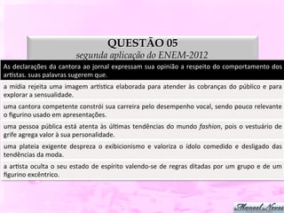 QUESTÃO 05
                                          segunda aplicação do ENEM-2012
As	
  declarações	
  da	
  cantora	
  ao	
  jornal	
  expressam	
  sua	
  opinião	
  a	
  respeito	
  do	
  comportamento	
  dos	
  
arDstas.	
  suas	
  palavras	
  sugerem	
  que.	
  
a	
   mídia	
   rejeita	
   uma	
   imagem	
   arpsDca	
   elaborada	
   para	
   atender	
   às	
   cobranças	
   do	
   público	
   e	
   para	
  
explorar	
  a	
  sensualidade.	
  
uma	
  cantora	
  competente	
  constrói	
  sua	
  carreira	
  pelo	
  desempenho	
  vocal,	
  sendo	
  pouco	
  relevante	
  
o	
  ﬁgurino	
  usado	
  em	
  apresentações.	
  
uma	
   pessoa	
   pública	
   está	
   atenta	
   às	
   úlDmas	
   tendências	
   do	
   mundo	
   fashion,	
   pois	
   o	
   vestuário	
   de	
  
grife	
  agrega	
  valor	
  à	
  sua	
  personalidade.	
  
uma	
   plateia	
   exigente	
   despreza	
   o	
   exibicionismo	
   e	
   valoriza	
   o	
   ídolo	
   comedido	
   e	
   desligado	
   das
                                                                                                                                            	
  
tendências	
  da	
  moda.	
  
a	
   arDsta	
   oculta	
   o	
   seu	
   estado	
   de	
   espírito	
   valendo-­‐se	
   de	
   regras	
   ditadas	
   por	
   um	
   grupo	
   e	
   de	
   um	
  
ﬁgurino	
  excêntrico.	
  
 