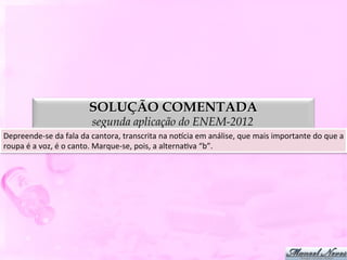 SOLUÇÃO COMENTADA
                                     segunda aplicação do ENEM-2012
Depreende-­‐se	
  da	
  fala	
  da	
  cantora,	
  transcrita	
  na	
  nopcia	
  em	
  análise,	
  que	
  mais	
  importante	
  do	
  que	
  a	
  
roupa	
  é	
  a	
  voz,	
  é	
  o	
  canto.	
  Marque-­‐se,	
  pois,	
  a	
  alternaDva	
  “b”.	
  
 