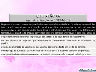 QUESTÃO 06
                                     segunda aplicação do ENEM-2012
Os	
  gêneros	
  textuais	
  nascem	
  emparelhados	
  a	
  necessidades	
  e	
  aDvidades	
  da	
  vida	
  sociocultural.	
  Por	
  
isso,	
   caracterizam-­‐se	
   por	
   uma	
   função	
   social	
   especíﬁca,	
   um	
   contexto	
   de	
   uso,	
   um	
   objeDvo	
  
comunicaDvo	
   e	
   por	
   peculiaridades	
   linguísDcas	
   e	
   estruturais	
   que	
   lhes	
   conferem	
   determinado	
  
formato.	
  Esse	
  classiﬁcado	
  procura	
  convencer	
  o	
  leitor	
  a	
  comprar	
  um	
  imóvel	
  e,	
  para	
  isso,	
  uDliza-­‐se	
  
de	
  predominância	
  de	
  formas	
  imperaDvas	
  dos	
  verbos	
  e	
  de	
  abundância	
  de	
  substanDvos.	
  
de	
   uma	
   riqueza	
   de	
   adjeDvos	
   que	
   modiﬁcam	
   os	
   substanDvos,	
   revelando	
   as	
   qualidades	
   do	
  
produto.	
  
de	
  uma	
  enumeração	
  de	
  vocábulos,	
  que	
  visam	
  a	
  conferir	
  ao	
  texto	
  um	
  efeito	
  de	
  certeza.	
  
do	
  emprego	
  de	
  numerais,	
  quanDﬁcando	
  as	
  caracterísDcas	
  e	
  aspectos	
  posiDvos	
  do	
  produto.	
  
da	
  exposição	
  de	
  opiniões	
  de	
  corretores	
  de	
  imóveis	
  no	
  que	
  se	
  refere	
  à	
  qualidade	
  do	
  produto.	
  
 