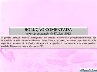 SOLUÇÃO COMENTADA
                                     segunda aplicação do ENEM-2012
O	
   gênero	
   textual	
   anúncio	
   classiﬁcado	
   de	
   imóvel	
   estrutura-­‐se	
   predominentemente	
   por                     	
  
intermédio	
   de	
   substanDvos	
   e	
   adjeDvos.	
   Estes	
   úlDmos,	
   no	
   texto,	
   assumem	
   dupla	
   função:	
   a	
   de	
  
especiﬁcar	
   aspectos	
   do	
   imóvel	
   a	
   de	
   exprimir	
   a	
   opinião	
   do	
   anunciante	
   acerca	
   do	
   produto   	
  
vendido.	
  Marque-­‐se,	
  pois,	
  a	
  alternaDva	
  “b”.	
  
 
