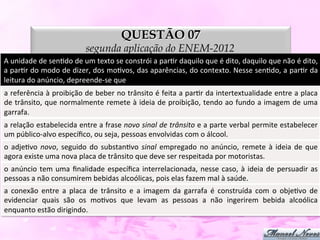 QUESTÃO 07
                                         segunda aplicação do ENEM-2012
A	
  unidade	
  de	
  senDdo	
  de	
  um	
  texto	
  se	
  constrói	
  a	
  parDr	
  daquilo	
  que	
  é	
  dito,	
  daquilo	
  que	
  não	
  é	
  dito,	
  
a	
  parDr	
  do	
  modo	
  de	
  dizer,	
  dos	
  moDvos,	
  das	
  aparências,	
  do	
  contexto.	
  Nesse	
  senDdo,	
  a	
  parDr	
  da	
  
leitura	
  do	
  anúncio,	
  depreende-­‐se	
  que	
  
a	
  referência	
  à	
  proibição	
  de	
  beber	
  no	
  trânsito	
  é	
  feita	
  a	
  parDr	
  da	
  intertextualidade	
  entre	
  a	
  placa	
  
de	
  trânsito,	
  que	
  normalmente	
  remete	
  à	
  ideia	
  de	
  proibição,	
  tendo	
  ao	
  fundo	
  a	
  imagem	
  de	
  uma           	
  
garrafa.	
  
a	
  relação	
  estabelecida	
  entre	
  a	
  frase	
  novo	
  sinal	
  de	
  trânsito	
  e	
  a	
  parte	
  verbal	
  permite	
  estabelecer
                                                                                                                                            	
  
um	
  público-­‐alvo	
  especíﬁco,	
  ou	
  seja,	
  pessoas	
  envolvidas	
  com	
  o	
  álcool.	
  
o	
   adjeDvo	
   novo,	
   seguido	
   do	
   substanDvo	
   sinal	
   empregado	
   no	
   anúncio,	
   remete	
   à	
   ideia	
   de	
   que	
  
agora	
  existe	
  uma	
  nova	
  placa	
  de	
  trânsito	
  que	
  deve	
  ser	
  respeitada	
  por	
  motoristas.	
  
o	
   anúncio	
   tem	
   uma	
   ﬁnalidade	
   especíﬁca	
   interrelacionada,	
   nesse	
   caso,	
   à	
   ideia	
   de	
   persuadir	
   as
                                                                                                                                              	
  
pessoas	
  a	
  não	
  consumirem	
  bebidas	
  alcoólicas,	
  pois	
  elas	
  fazem	
  mal	
  à	
  saúde.	
  
a	
   conexão	
   entre	
   a	
   placa	
   de	
   trânsito	
   e	
   a	
   imagem	
   da	
   garrafa	
   é	
   construída	
   com	
   o	
   objeDvo	
   de	
  
evidenciar	
   quais	
   são	
   os	
   moDvos	
   que	
   levam	
   as	
   pessoas	
   a	
   não	
   ingerirem	
   bebida	
   alcoólica                   	
  
enquanto	
  estão	
  dirigindo.	
  
 