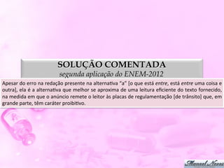 SOLUÇÃO COMENTADA
                                      segunda aplicação do ENEM-2012
Apesar	
  do	
  erro	
  na	
  redação	
  presente	
  na	
  alternaDva	
  “a”	
  [o	
  que	
  está	
  entre,	
  está	
  entre	
  uma	
  coisa	
  e	
  
outra],	
  ela	
  é	
  a	
  alternaDva	
  que	
  melhor	
  se	
  aproxima	
  de	
  uma	
  leitura	
  eﬁciente	
  do	
  texto	
  fornecido,       	
  
na	
  medida	
  em	
  que	
  o	
  anúncio	
  remete	
  o	
  leitor	
  às	
  placas	
  de	
  regulamentação	
  [de	
  trânsito]	
  que,	
  em     	
  
grande	
  parte,	
  têm	
  caráter	
  proibiDvo.	
  
 