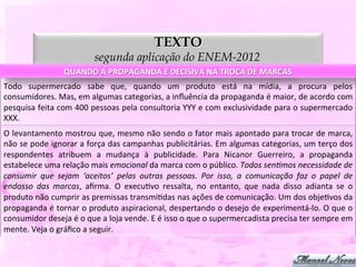 TEXTO
                                       segunda aplicação do ENEM-2012
                          QUANDO	
  A	
  PROPAGANDA	
  É	
  DECISIVA	
  NA	
  TROCA	
  DE	
  MARCAS	
  
Todo	
   supermercado	
   sabe	
   que,	
   quando	
   um	
   produto	
   está	
   na	
   mídia,	
   a	
   procura	
   pelos	
  
consumidores.	
  Mas,	
  em	
  algumas	
  categorias,	
  a	
  inﬂuência	
  da	
  propaganda	
  é	
  maior,	
  de	
  acordo	
  com	
  
pesquisa	
  feita	
  com	
  400	
  pessoas	
  pela	
  consultoria	
  YYY	
  e	
  com	
  exclusividade	
  para	
  o	
  supermercado	
  
XXX.	
  
O	
  levantamento	
  mostrou	
  que,	
  mesmo	
  não	
  sendo	
  o	
  fator	
  mais	
  apontado	
  para	
  trocar	
  de	
  marca,	
  
não	
  se	
  pode	
  ignorar	
  a	
  força	
  das	
  campanhas	
  publicitárias.	
  Em	
  algumas	
  categorias,	
  um	
  terço	
  dos	
  
respondentes	
   atribuem	
   a	
   mudança	
   à	
   publicidade.	
   Para	
   Nicanor	
   Guerreiro,	
   a	
   propaganda	
  
estabelece	
  uma	
  relação	
  mais	
  emocional	
  da	
  marca	
  com	
  o	
  público.	
  Todos	
  senHmos	
  necessidade	
  de	
  
consumir	
   que	
   sejam	
   ‘aceitos’	
   pelas	
   outras	
   pessoas.	
   Por	
   isso,	
   a	
   comunicação	
   faz	
   o	
   papel	
   de	
  
endosso	
   das	
   marcas,	
   aﬁrma.	
   O	
   execuDvo	
   ressalta,	
   no	
   entanto,	
   que	
   nada	
   disso	
   adianta	
   se	
   o	
  
produto	
  não	
  cumprir	
  as	
  premissas	
  transmiDdas	
  nas	
  ações	
  de	
  comunicação.	
  Um	
  dos	
  objeDvos	
  da	
  
propaganda	
  é	
  tornar	
  o	
  produto	
  aspiracional,	
  despertando	
  o	
  desejo	
  de	
  experimentá-­‐lo.	
  O	
  que	
  o	
  
consumidor	
  deseja	
  é	
  o	
  que	
  a	
  loja	
  vende.	
  E	
  é	
  isso	
  o	
  que	
  o	
  supermercadista	
  precisa	
  ter	
  sempre	
  em	
  
mente.	
  Veja	
  o	
  gráﬁco	
  a	
  seguir.	
  
 