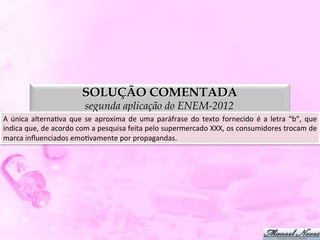 SOLUÇÃO COMENTADA
                              segunda aplicação do ENEM-2012
A	
  única	
  alternaDva	
  que	
  se	
  aproxima	
  de	
  uma	
  paráfrase	
  do	
  texto	
  fornecido	
  é	
  a	
  letra	
  “c”.
                                                                                                                                 	
  
 