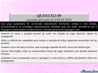 QUESTÃO 09
                                     segunda aplicação do ENEM-2012
Essa	
   peça	
   publicitária	
   foi	
   construída	
   relacionando	
   elementos	
   verbais	
   e	
   não	
   verbais.	
  
Considerando-­‐se	
   as	
   estratégias	
   argumentaDvas	
   uDlizadas	
   pelo	
   seu	
   autor,	
   percebe-­‐se	
   que	
   a	
  
linguagem	
  verbal	
  explora,	
  predominante,	
  a	
  função	
  apelaDva	
  da	
  linguagem,	
  pois	
  
imprime	
   no	
   texto	
   a	
   posição	
   pessoal	
   do	
   autor	
   em	
   relação	
   ao	
   lugar	
   descrito,	
   objeto	
   da	
  
propaganda.	
  
uDliza	
  o	
  arDycio	
  das	
  repeDções	
  para	
  manter	
  a	
  atenção	
  do	
  leitor,	
  potencial	
  consumidor	
  de	
  seu	
  
produto.	
  
mantém	
  o	
  foco	
  do	
  texto	
  no	
  leitor,	
  pelo	
  emprego	
  repeDdo	
  de	
  você,	
  marca	
  de	
  interlocução.	
  
veicula	
   informações	
   sobre	
   as	
   caracterísDcas	
   ysicas	
   do	
   lugar,	
   balneário	
   com	
   grande	
   potencial
                                                                                                                                      	
  
turísDco.	
  
estabelece	
   uma	
   comparação	
   entre	
   a	
   paisagem	
   e	
   uma	
   pintura,	
   arDycio	
   geralmente	
   eﬁcaz	
   em	
  
propagandas.	
  
 