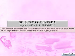 SOLUÇÃO COMENTADA
                                     segunda aplicação do ENEM-2012
O	
  uso	
  constante	
  do	
  pronome	
  você,	
  por	
  intermédio	
  do	
  qual,	
  mantém-­‐se	
  o	
  contato	
  com	
  o	
  leitor	
  é	
  
um	
  dos	
  traços	
  da	
  função	
  conaDva	
  ou	
  apelaDva.	
  Marque-­‐se,	
  pois,	
  a	
  letra	
  “c”.	
  
 