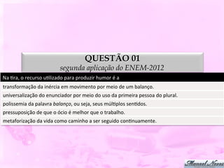 QUESTÃO 01
                                       segunda aplicação do ENEM-2012
Na	
  Dra,	
  o	
  recurso	
  uDlizado	
  para	
  produzir	
  humor	
  é	
  a	
  
transformação	
  da	
  inércia	
  em	
  movimento	
  por	
  meio	
  de	
  um	
  balanço.	
  
universalização	
  do	
  enunciador	
  por	
  meio	
  do	
  uso	
  da	
  primeira	
  pessoa	
  do	
  plural.	
  
polissemia	
  da	
  palavra	
  balanço,	
  ou	
  seja,	
  seus	
  múlDplos	
  senDdos.	
  
pressuposição	
  de	
  que	
  o	
  ócio	
  é	
  melhor	
  que	
  o	
  trabalho.	
  
metaforização	
  da	
  vida	
  como	
  caminho	
  a	
  ser	
  seguido	
  conDnuamente.	
  
 