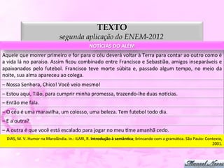 TEXTO
                                              segunda aplicação do ENEM-2012
                                                                      NOTÍCIAS	
  DO	
  ALÉM	
  
Aquele	
   que	
   morrer	
   primeiro	
   e	
   for	
   para	
   o	
   céu	
   deverá	
   voltar	
   à	
   Terra	
   para	
   contar	
   ao	
   outro	
   como	
   é	
  
a	
  vida	
  lá	
  no	
  paraíso.	
  Assim	
  ﬁcou	
  combinado	
  entre	
  Francisco	
  e	
  SebasDão,	
  amigos	
  inseparáveis	
  e	
  
apaixonados	
   pelo	
   futebol.	
   Francisco	
   teve	
   morte	
   súbita	
   e,	
   passado	
   algum	
   tempo,	
   no	
   meio	
   da	
  
noite,	
  sua	
  alma	
  apareceu	
  ao	
  colega.	
  
–	
  Nossa	
  Senhora,	
  Chico!	
  Você	
  veio	
  mesmo!	
  
–	
  Estou	
  aqui,	
  Tião,	
  para	
  cumprir	
  minha	
  promessa,	
  trazendo-­‐lhe	
  duas	
  nopcias.	
  
–	
  Então	
  me	
  fala.	
  
–	
  O	
  céu	
  é	
  uma	
  maravilha,	
  um	
  colosso,	
  uma	
  beleza.	
  Tem	
  futebol	
  todo	
  dia.	
  
–	
  E	
  a	
  outra?	
  
–	
  A	
  outra	
  é	
  que	
  você	
  está	
  escalado	
  para	
  jogar	
  no	
  meu	
  Dme	
  amanhã	
  cedo.	
  
    DIAS,	
  M.	
  V.	
  Humor	
  na	
  Marolândia.	
  In.:	
  ILARI,	
  R.	
  Introdução	
  à	
  semânJca;	
  brincando	
  com	
  a	
  gramáDca.	
  São	
  Paulo:	
  Contexto,	
  
                                                                                                                                                                         2001.	
  
 