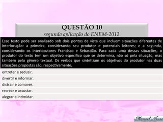 QUESTÃO 10
                                      segunda aplicação do ENEM-2012
Esse	
   texto	
   pode	
   ser	
   analisado	
   sob	
   dois	
   pontos	
   de	
   vista	
   que	
   incluem	
   situações	
   diferentes	
   de	
  
interlocução:	
   a	
   primeira,	
   considerando	
   seu	
   produtor	
   e	
   potenciais	
   leitores;	
   e	
   a	
   segunda,	
  
considerando	
   os	
   interlocutores	
   Francisco	
   e	
   SebasDão.	
   Para	
   cada	
   uma	
   dessas	
   situações,	
   o	
  
produtor	
   do	
   texto	
   tem	
   um	
   objeDvo	
   especíﬁco	
   que	
   se	
   determina,	
   não	
   só	
   pela	
   situação,	
   mas	
  
também	
   pelo	
   gênero	
   textual.	
   Os	
   verbos	
   que	
   sinteDzam	
   os	
   objeDvos	
   do	
   produtor	
   nas	
   duas	
  
situações	
  propostas	
  são,	
  respecDvamente,	
  
entreter	
  e	
  seduzir.	
  
diverDr	
  e	
  informar.	
  
distrair	
  e	
  comover.	
  
recrear	
  e	
  assustar.	
  
alegrar	
  e	
  inDmidar.	
  
 