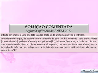 SOLUÇÃO COMENTADA
                                        segunda aplicação do ENEM-2012
O	
  texto	
  em	
  análise	
  é	
  uma	
  anedota	
  [piada].	
  Trata-­‐se	
  de	
  um	
  texto	
  que	
  visa	
  a	
  entreter.	
  
Considerando-­‐se	
  que,	
  de	
  acordo	
  com	
  o	
  comando	
  da	
  questão,	
  há,	
  no	
  texto,	
   	
  dois	
  enunciadores                   	
  
[pontos	
  de	
  vista],	
  pode-­‐se	
  aﬁrmar	
  que	
  o	
   primeiro	
  [E1],	
  o	
   locutor/narrador,	
  arDcula	
  seu	
  discurso               	
  
com	
   o	
   objeDvo	
   de	
   diverDr	
   o	
   leitor	
   comum.	
   O	
   segundo,	
   por	
   sua	
   vez,	
   Francisco	
   [Chico],	
   tem	
   a	
  
intenção	
   de	
   informar	
   seu	
   colega	
   acerca	
   do	
   fato	
   de	
   que	
   sua	
   morte	
   está	
   próxima.	
   Marque-­‐se,       	
  
pois,	
  a	
  letra	
  “b”.	
  
 
