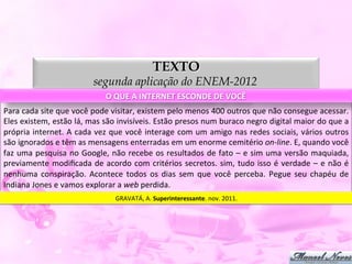 TEXTO
                                          segunda aplicação do ENEM-2012
                                                O	
  QUE	
  A	
  INTERNET	
  ESCONDE	
  DE	
  VOCÊ	
  
Para	
  cada	
  site	
  que	
  você	
  pode	
  visitar,	
  existem	
  pelo	
  menos	
  400	
  outros	
  que	
  não	
  consegue	
  acessar.	
  
Eles	
   existem,	
   estão	
   lá,	
   mas	
   são	
   invisíveis.	
   Estão	
   presos	
   num	
   buraco	
   negro	
   digital	
   maior	
   do	
   que	
   a	
  
própria	
  internet.	
  A	
  cada	
  vez	
  que	
  você	
  interage	
  com	
  um	
  amigo	
  nas	
  redes	
  sociais,	
  vários	
  outros	
  
são	
  ignorados	
  e	
  têm	
  as	
  mensagens	
  enterradas	
  em	
  um	
  enorme	
  cemitério	
  on-­‐line.	
  E,	
  quando	
  você	
  
faz	
  uma	
  pesquisa	
  no	
  Google,	
  não	
  recebe	
  os	
  resultados	
  de	
  fato	
  –	
  e	
  sim	
  uma	
  versão	
  maquiada,	
  
previamente	
   modiﬁcada	
   de	
   acordo	
   com	
   critérios	
   secretos.	
   sim,	
   tudo	
   isso	
   é	
   verdade	
   –	
   e	
   não	
   é	
  
nenhuma	
   conspiração.	
   Acontece	
   todos	
   os	
   dias	
   sem	
   que	
   você	
   perceba.	
   Pegue	
   seu	
   chapéu	
   de	
  
Indiana	
  Jones	
  e	
  vamos	
  explorar	
  a	
  web	
  perdida.	
  
                                                    GRAVATÁ,	
  A.	
  Superinteressante.	
  nov.	
  2011.	
  
 