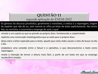 QUESTÃO 11
                                         segunda aplicação do ENEM-2012
Os	
  gêneros	
  do	
  discurso	
  jornalísDco,	
  geralmente	
  a	
  manchete,	
  a	
  nopcia	
  e	
  a	
  reportagem,	
  exigem	
  
do	
  repórter	
  que	
  não	
  diz	
  eu,	
  nem	
  mesmo	
  se	
  reﬁra	
  ao	
  leitor	
  do	
  texto	
  explicitamente.	
  No	
  trecho	
  
lido,	
  ao	
  contrário,	
  é	
  recorrente	
  o	
  emprego	
  de	
  você,	
  o	
  qual	
  
remete	
  a	
  um	
  sujeito	
  eu	
  que	
  se	
  prende	
  ao	
  próprio	
  dizer,	
  fortalecendo	
  a	
  subjeDvidade.	
  
explicita	
  uma	
  construção	
  metalinguísDca	
  que	
  se	
  volta	
  para	
  o	
  próprio	
  dizer.	
  
deixa	
  claro	
  o	
  leitor	
  esperado	
  para	
  o	
  texto,	
  aquele	
  que	
  visita	
  redes	
  sociais	
  e	
  sites	
  de	
  busca	
  no	
  dia	
  
a	
  dia.	
  
estabelece	
   uma	
   conexão	
   entre	
   o	
   fatual	
   e	
   o	
   opinaDvo,	
   o	
   que	
   descaracteriza	
   o	
   texto	
   como	
  
reportagem.	
  
revela	
   a	
   intenção	
   de	
   tornar	
   a	
   leitura	
   mais	
   fácil,	
   a	
   parDr	
   de	
   um	
   texto	
   em	
   que	
   se	
   emprega	
  
vocabulário	
  simples.	
  
 