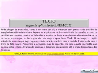 TEXTO
                                         segunda aplicação do ENEM-2012
Pode	
   chegar	
   de	
   mansinho,	
   como	
   é	
   costume	
   por	
   ali,	
   e	
   observar	
   sem	
   pressa	
   cada	
   detalhe	
   da	
  
estação	
  ferroviária	
  de	
  Mariana.	
  Repare	
  na	
  arquitetura	
  recém-­‐revitalizada	
  do	
  casarão,	
  e	
  como	
  os	
  
detalhes	
   em	
   madeira	
   branca,	
   as	
   delicadas	
   arandelas	
   de	
   luzes	
   amarelas	
   e	
   os	
   elementos	
   barrocos	
  
da	
   torre	
   já	
   começam	
   a	
   dar	
   o	
   gosDnho	
   da	
   viagem	
   aguardada.	
   Vindo	
   lá	
   de	
   longe,	
   o	
   	
   apito	
  
estridente	
  anuncia	
  que	
  logo,	
  logo	
  o	
  cenário	
  estará	
  completo	
  para	
  a	
  parDda.	
  E	
  não	
  tarda	
  para	
  o	
  
trem	
   de	
   fato	
   surgir.	
   Pequenino	
   a	
   princípio,	
   mas	
   de	
   repente,	
   em	
   toda	
   aquela	
   imensidão	
   que	
  
desliza	
   pelos	
   trilhos.	
   Arrancando	
   sorrisos	
   e	
   deixando	
   boquiaberto	
   até	
   o	
   mais	
   desconﬁado	
   dos	
  
mineiros.	
  
                    TIUSSU,	
  B.	
  Raízes	
  mineiras.	
  Disponível	
  em:	
  www.estadao.com.br.	
  Acesso	
  em:	
  15	
  nov.	
  2011.	
  
 