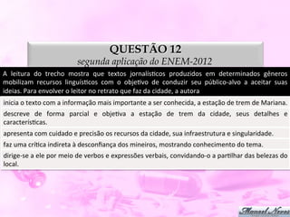 QUESTÃO 12
                                      segunda aplicação do ENEM-2012
A	
   leitura	
   do	
   trecho	
   mostra	
   que	
   textos	
   jornalísDcos	
   produzidos	
   em	
   determinados	
   gêneros	
  
mobilizam	
   recursos	
   linguísDcos	
   com	
   o	
   objeDvo	
   de	
   conduzir	
   seu	
   público-­‐alvo	
   a	
   aceitar	
   suas	
  
ideias.	
  Para	
  envolver	
  o	
  leitor	
  no	
  retrato	
  que	
  faz	
  da	
  cidade,	
  a	
  autora	
  
inicia	
  o	
  texto	
  com	
  a	
  informação	
  mais	
  importante	
  a	
  ser	
  conhecida,	
  a	
  estação	
  de	
  trem	
  de	
  Mariana.	
  
descreve	
   de	
   forma	
   parcial	
   e	
   objeDva	
   a	
   estação	
   de	
   trem	
   da	
   cidade,	
   seus	
   detalhes	
   e	
  
caracterísDcas.	
  
apresenta	
  com	
  cuidado	
  e	
  precisão	
  os	
  recursos	
  da	
  cidade,	
  sua	
  infraestrutura	
  e	
  singularidade.	
  
faz	
  uma	
  críDca	
  indireta	
  à	
  desconﬁança	
  dos	
  mineiros,	
  mostrando	
  conhecimento	
  do	
  tema.	
  
dirige-­‐se	
  a	
  ele	
  por	
  meio	
  de	
  verbos	
  e	
  expressões	
  verbais,	
  convidando-­‐o	
  a	
  parDlhar	
  das	
  belezas	
  do	
  
local.	
  
 
