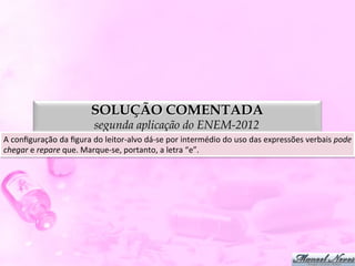 SOLUÇÃO COMENTADA
                                     segunda aplicação do ENEM-2012
A	
  conﬁguração	
  da	
  ﬁgura	
  do	
  leitor-­‐alvo	
  dá-­‐se	
  por	
  intermédio	
  do	
  uso	
  das	
  expressões	
  verbais	
  pode	
  
chegar	
  e	
  repare	
  que.	
  Marque-­‐se,	
  portanto,	
  a	
  letra	
  “e”.	
  
 