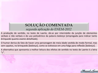 SOLUÇÃO COMENTADA
                                        segunda aplicação do ENEM-2012
A	
   produção	
   de	
   senDdo,	
   no	
   texto	
   de	
   Laerte,	
   dá-­‐se	
   por	
   intermédio	
   da	
   junção	
   de	
   elementos    	
  
verbais	
   e	
   não	
   verbais	
   e	
   do	
   uso	
   polissêmico	
   da	
   palavra	
   balanço	
   [empregada	
   para	
   indicar	
   tanto	
  
brinquedo	
  quanto	
  exame	
  detalhado].	
  
O	
   humor	
   deriva	
   do	
   fato	
   de	
   haver	
   uma	
   personagem	
   de	
   meia	
   idade	
   vesDda	
   de	
   modo	
   formal,	
   mas
                                                                                                                                                      	
  
sem	
  sapatos,	
  no	
  brinquedo	
  [balanço],	
  como	
  se	
  esDvesse	
  em	
  uma	
  folga	
  para	
  reﬂexão	
  [balanço].	
  
A	
  alternaDva	
  que	
  apresenta	
  a	
  melhor	
  leitura	
  dos	
  efeitos	
  de	
  senDdo	
  no	
  texto	
  de	
  Laerte	
  é	
  a	
  letra	
  
“c”.	
  
 